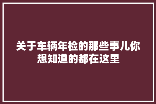 关于车辆年检的那些事儿你想知道的都在这里