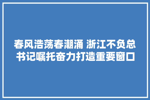 春风浩荡春潮涌 浙江不负总书记嘱托奋力打造重要窗口纪实