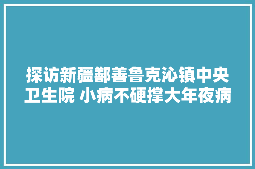 探访新疆鄯善鲁克沁镇中央卫生院 小病不硬撑大年夜病不进城  第1张