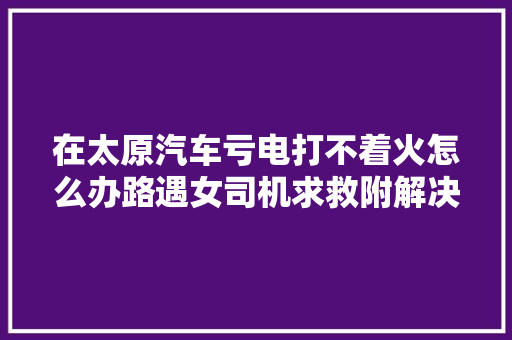 在太原汽车亏电打不着火怎么办路遇女司机求救附解决办法