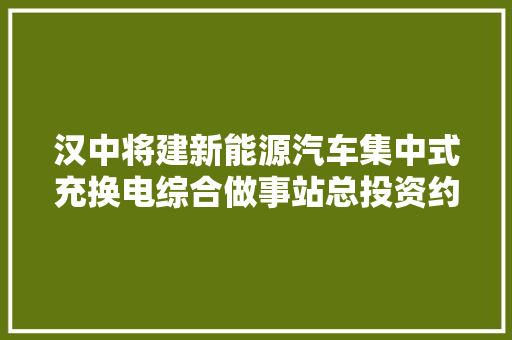 汉中将建新能源汽车集中式充换电综合做事站总投资约亿元 汽车知识