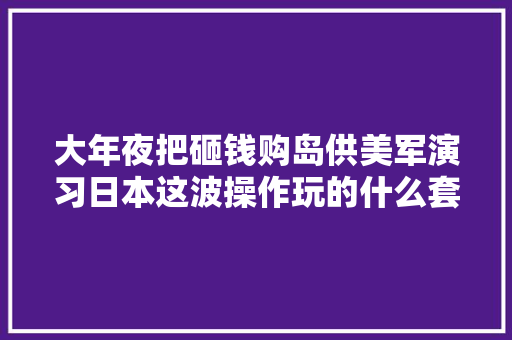 大年夜把砸钱购岛供美军演习日本这波操作玩的什么套路