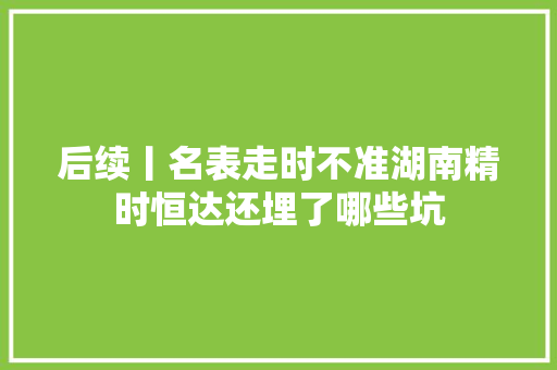 后续丨名表走时不准湖南精时恒达还埋了哪些坑