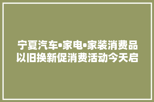 宁夏汽车•家电•家装消费品以旧换新促消费活动今天启动