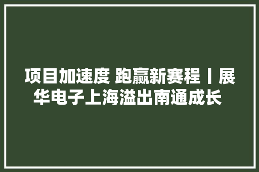 项目加速度 跑赢新赛程丨展华电子上海溢出南通成长 打造印刷电路板行业小巨人