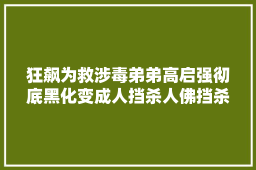 狂飙为救涉毒弟弟高启强彻底黑化变成人挡杀人佛挡杀佛的恶魔 汽车知识