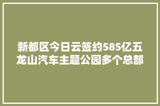 新都区今日云签约585亿五龙山汽车主题公园多个总部项目 汽车知识