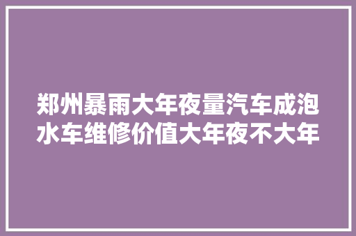 郑州暴雨大年夜量汽车成泡水车维修价值大年夜不大年夜内行人说出实话