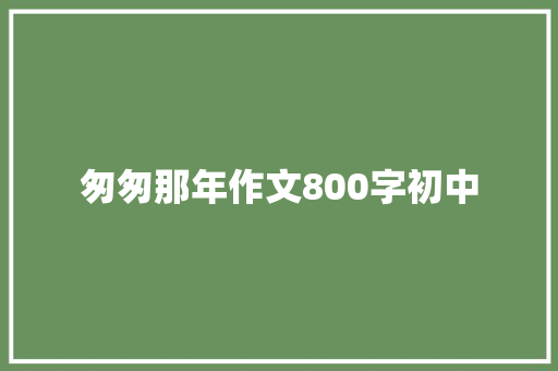 匆匆那年作文800字初中 知识百科
