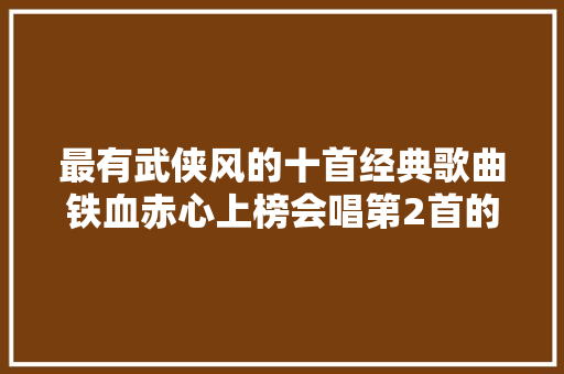 最有武侠风的十首经典歌曲铁血赤心上榜会唱第2首的都是歌王