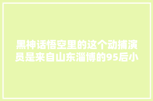 黑神话悟空里的这个动捕演员是来自山东淄博的95后小伙你玩游戏时操作的那个角色就是我