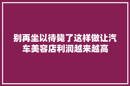 别再坐以待毙了这样做让汽车美容店利润越来越高