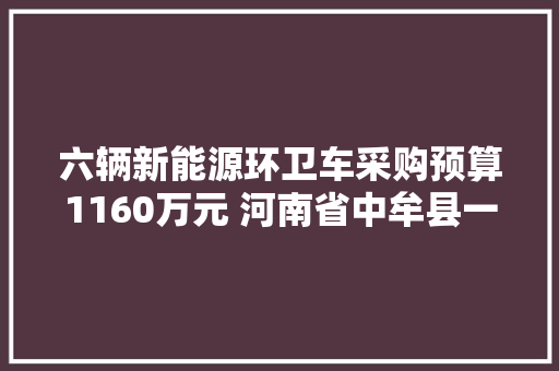 六辆新能源环卫车采购预算1160万元 河南省中牟县一采购公示引关注