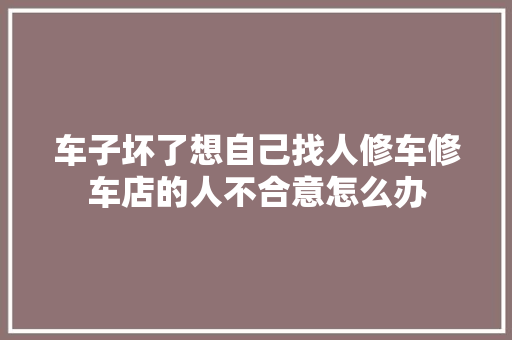 车子坏了想自己找人修车修车店的人不合意怎么办