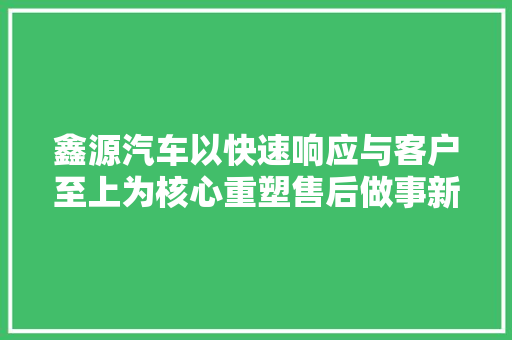 鑫源汽车以快速响应与客户至上为核心重塑售后做事新标杆