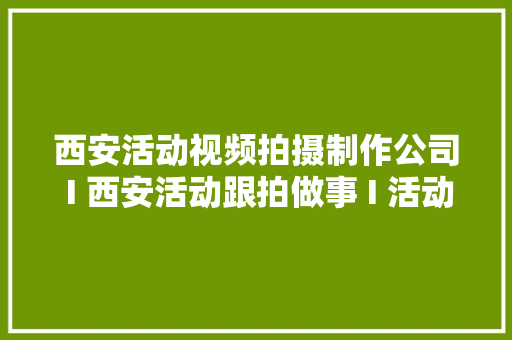 西安活动视频拍摄制作公司 I 西安活动跟拍做事 I 活动跟拍团队