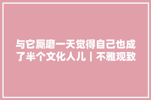 与它厮磨一天觉得自己也成了半个文化人儿｜不雅观致7江南初体验
