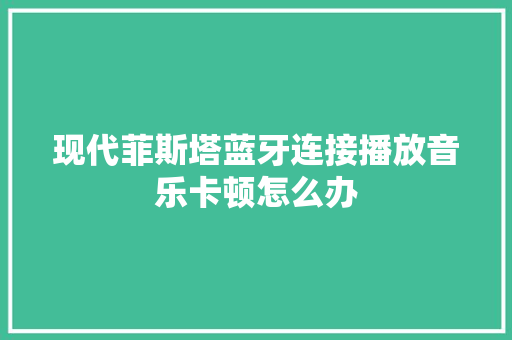 现代菲斯塔蓝牙连接播放音乐卡顿怎么办