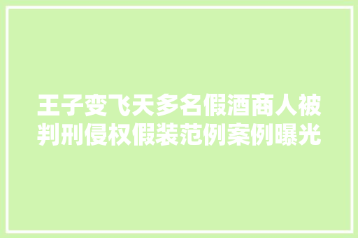 王子变飞天多名假酒商人被判刑侵权假装范例案例曝光造假套路