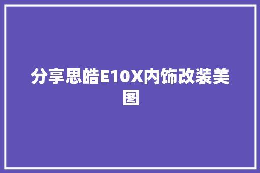 分享思皓E10X内饰改装美图 汽车知识