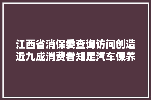 江西省消保委查询访问创造近九成消费者知足汽车保养维修做事