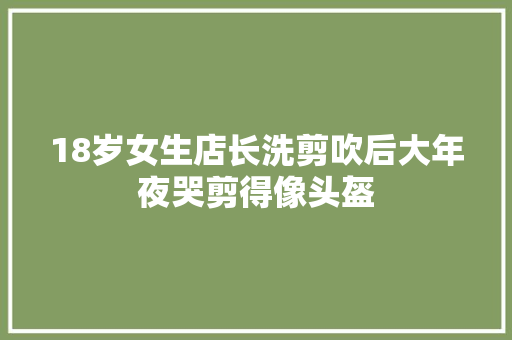 18岁女生店长洗剪吹后大年夜哭剪得像头盔