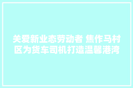 关爱新业态劳动者 焦作马村区为货车司机打造温馨港湾