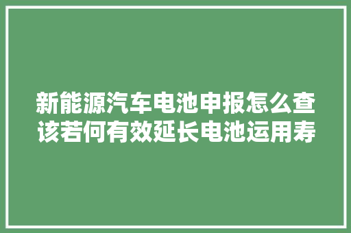 新能源汽车电池申报怎么查该若何有效延长电池运用寿命