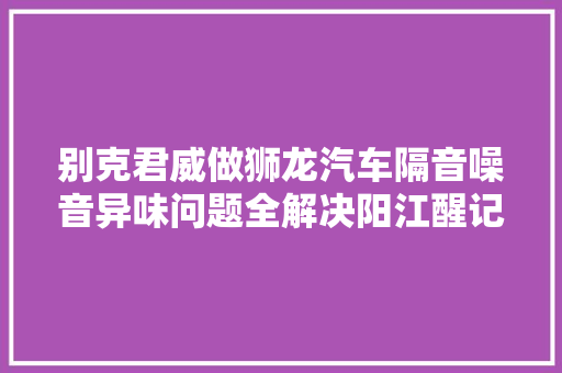 别克君威做狮龙汽车隔音噪音异味问题全解决阳江醒记汽车隔音