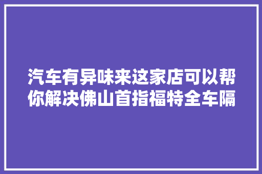 汽车有异味来这家店可以帮你解决佛山首指福特全车隔音除臭