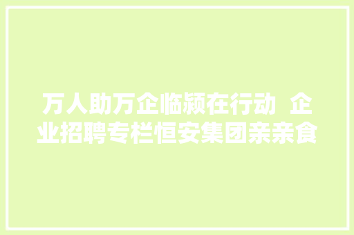 万人助万企临颍在行动  企业招聘专栏恒安集团亲亲食物豪峰食物喜盈盈食物等 汽车知识