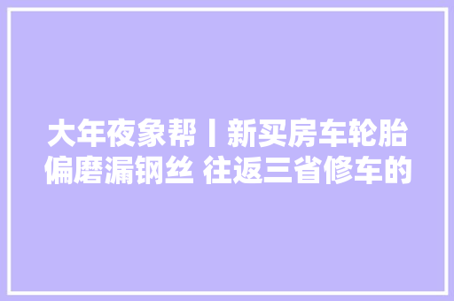 大年夜象帮丨新买房车轮胎偏磨漏钢丝 往返三省修车的烦苦处解决了