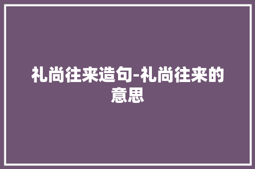 礼尚往来造句-礼尚往来的意思 知识百科