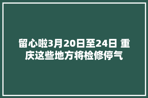 留心啦3月20日至24日 重庆这些地方将检修停气
