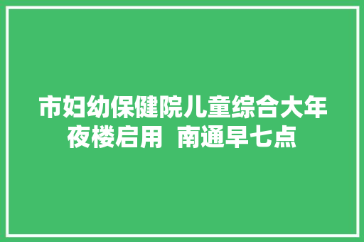 市妇幼保健院儿童综合大年夜楼启用  南通早七点