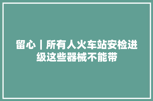 留心｜所有人火车站安检进级这些器械不能带