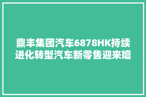 鼎丰集团汽车6878HK持续进化转型汽车新零售迎来嬗变