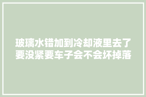 玻璃水错加到冷却液里去了要没紧要车子会不会坏掉落