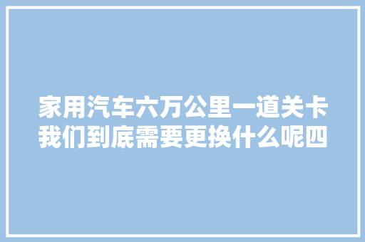 家用汽车六万公里一道关卡我们到底需要更换什么呢四点