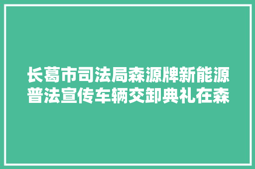 长葛市司法局森源牌新能源普法宣传车辆交卸典礼在森源重工隆重举行