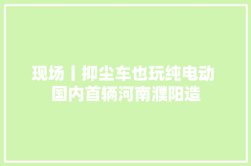 现场丨抑尘车也玩纯电动 国内首辆河南濮阳造