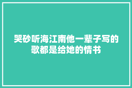 哭砂听海江南他一辈子写的歌都是给她的情书