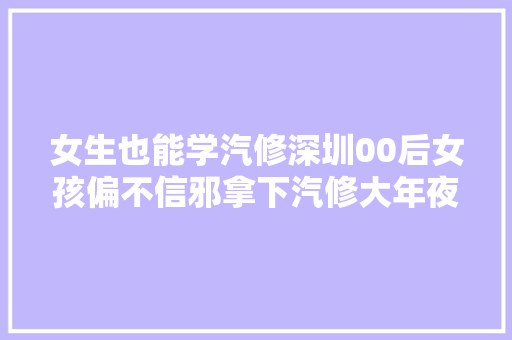 女生也能学汽修深圳00后女孩偏不信邪拿下汽修大年夜赛一等奖