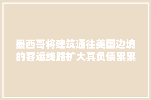 墨西哥将建筑通往美国边境的客运线路扩大其负债累累的铁路项目 汽车知识