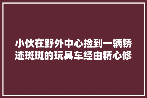 小伙在野外中心捡到一辆锈迹斑斑的玩具车经由精心修复如新 汽车知识