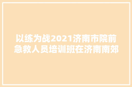 以练为战2021济南市院前急救人员培训班在济南南郊病院开班