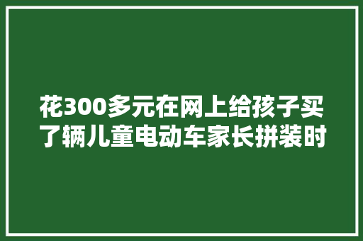花300多元在网上给孩子买了辆儿童电动车家长拼装时遭到电击 汽车知识