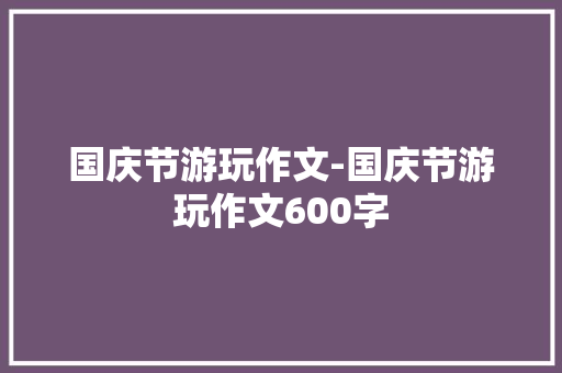 国庆节游玩作文-国庆节游玩作文600字