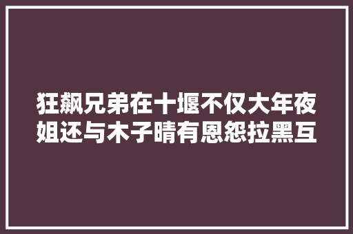 狂飙兄弟在十堰不仅大年夜姐还与木子晴有恩怨拉黑互怼抑郁起诉