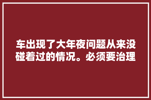 车出现了大年夜问题从来没碰着过的情况。必须要治理它一下。